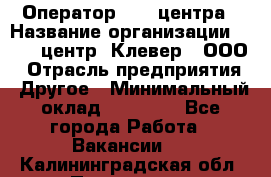 Оператор Call-центра › Название организации ­ Call-центр "Клевер", ООО › Отрасль предприятия ­ Другое › Минимальный оклад ­ 25 000 - Все города Работа » Вакансии   . Калининградская обл.,Приморск г.